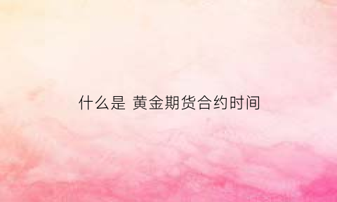 什么是黄金期货合约时间(黄金期货啥意思)